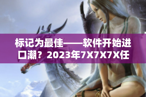 標(biāo)記為最佳——軟件開始進(jìn)口潮？2023年7X7X7X任意槽試運(yùn)行。