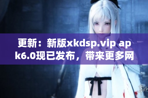 更新：新版xkdsp.vip apk6.0現(xiàn)已發(fā)布，帶來更多網(wǎng)絡(luò)軟件功能！