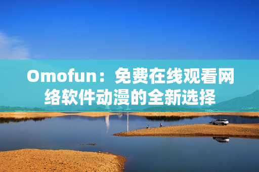 Omofun：免費在線觀看網(wǎng)絡(luò)軟件動漫的全新選擇