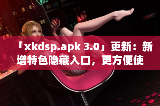 「xkdsp.apk 3.0」更新：新增特色隱藏入口，更方便使用！