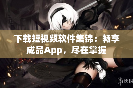 下載短視頻軟件集錦：暢享成品App，盡在掌握