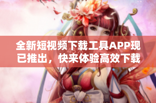 全新短視頻下載工具APP現(xiàn)已推出，快來(lái)體驗(yàn)高效下載！