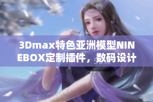 3Dmax特色亞洲模型NINEBOX定制插件，數(shù)碼設(shè)計(jì)軟件創(chuàng)作利器