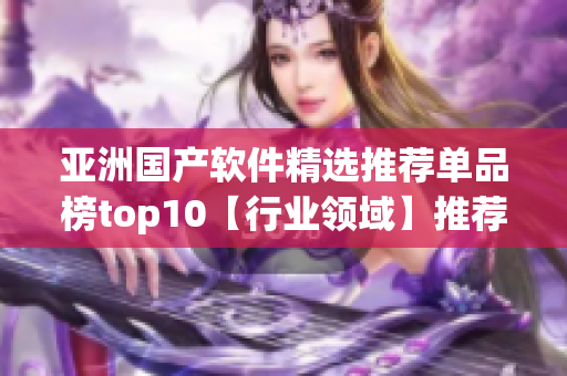 亞洲國產(chǎn)軟件精選推薦單品榜top10【行業(yè)領(lǐng)域】推薦【軟件類別】！