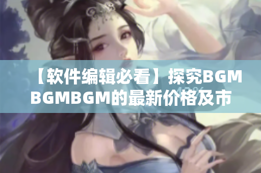 【軟件編輯必看】探究BGMBGMBGM的最新價格及市場趨勢