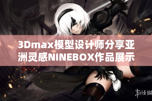 3Dmax模型設(shè)計(jì)師分享亞洲靈感NINEBOX作品展示