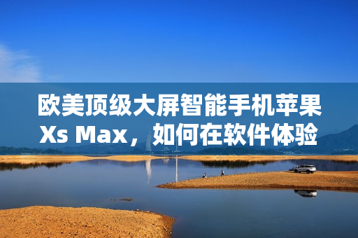 歐美頂級(jí)大屏智能手機(jī)蘋果Xs Max，如何在軟件體驗(yàn)上凸顯實(shí)力？