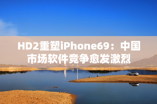 HD2重塑iPhone69：中國市場軟件競爭愈發(fā)激烈