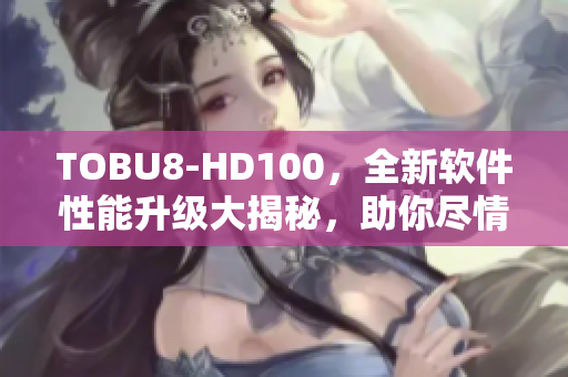 TOBU8-HD100，全新軟件性能升級大揭秘，助你盡情暢玩