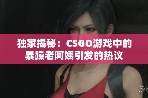 獨(dú)家揭秘：CSGO游戲中的暴躁老阿姨引發(fā)的熱議