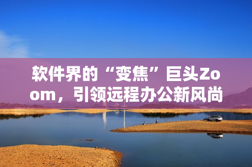 軟件界的“變焦”巨頭Zoom，引領(lǐng)遠(yuǎn)程辦公新風(fēng)尚