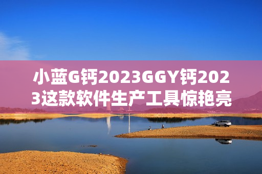 小藍(lán)G鈣2023GGY鈣2023這款軟件生產(chǎn)工具驚艷亮相，實(shí)現(xiàn)創(chuàng)新突破