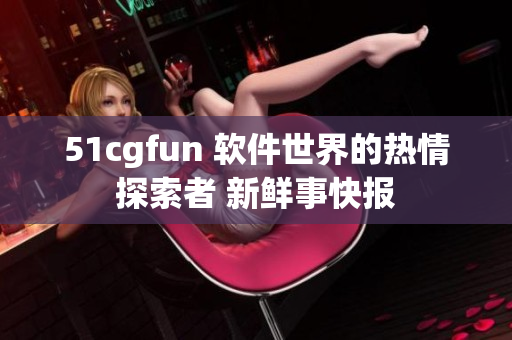 51cgfun 軟件世界的熱情探索者 新鮮事快報(bào)