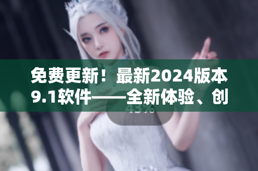 免費(fèi)更新！最新2024版本9.1軟件——全新體驗(yàn)、創(chuàng)新功能一應(yīng)俱全