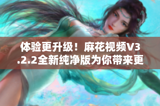 體驗(yàn)更升級！麻花視頻V3.2.2全新純凈版為你帶來更流暢的軟件觀影之旅