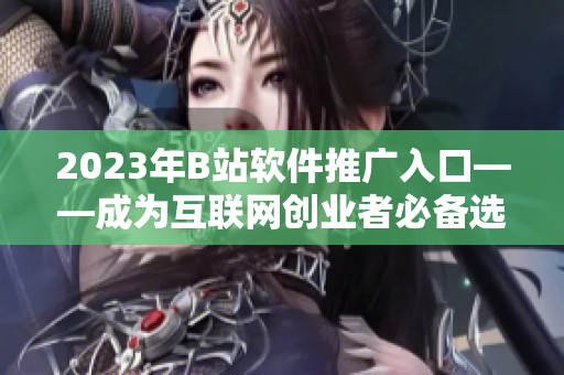 2023年B站軟件推廣入口——成為互聯(lián)網(wǎng)創(chuàng)業(yè)者必備選擇