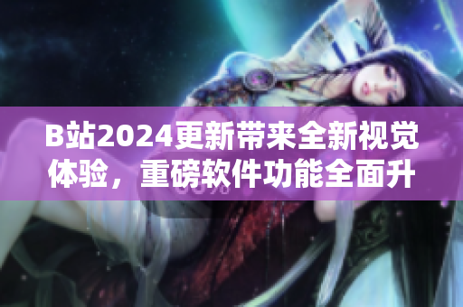 B站2024更新帶來(lái)全新視覺(jué)體驗(yàn)，重磅軟件功能全面升級(jí)